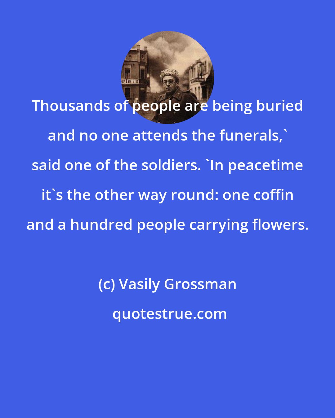 Vasily Grossman: Thousands of people are being buried and no one attends the funerals,' said one of the soldiers. 'In peacetime it's the other way round: one coffin and a hundred people carrying flowers.