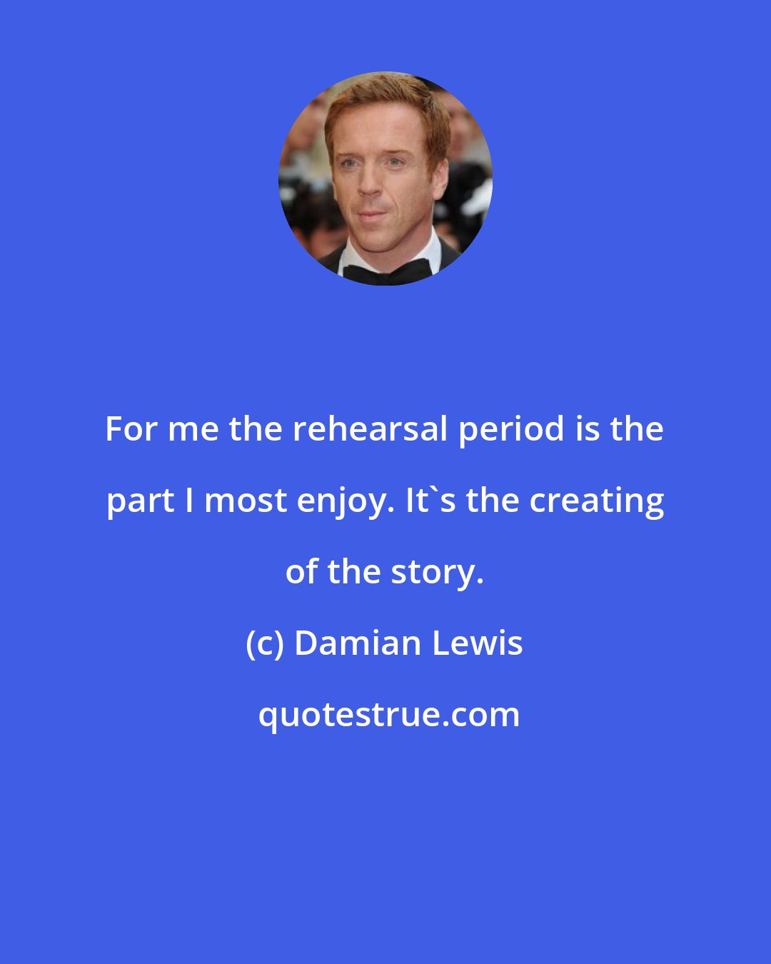 Damian Lewis: For me the rehearsal period is the part I most enjoy. It's the creating of the story.