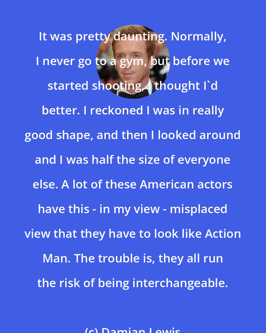 Damian Lewis: It was pretty daunting. Normally, I never go to a gym, but before we started shooting, I thought I'd better. I reckoned I was in really good shape, and then I looked around and I was half the size of everyone else. A lot of these American actors have this - in my view - misplaced view that they have to look like Action Man. The trouble is, they all run the risk of being interchangeable.