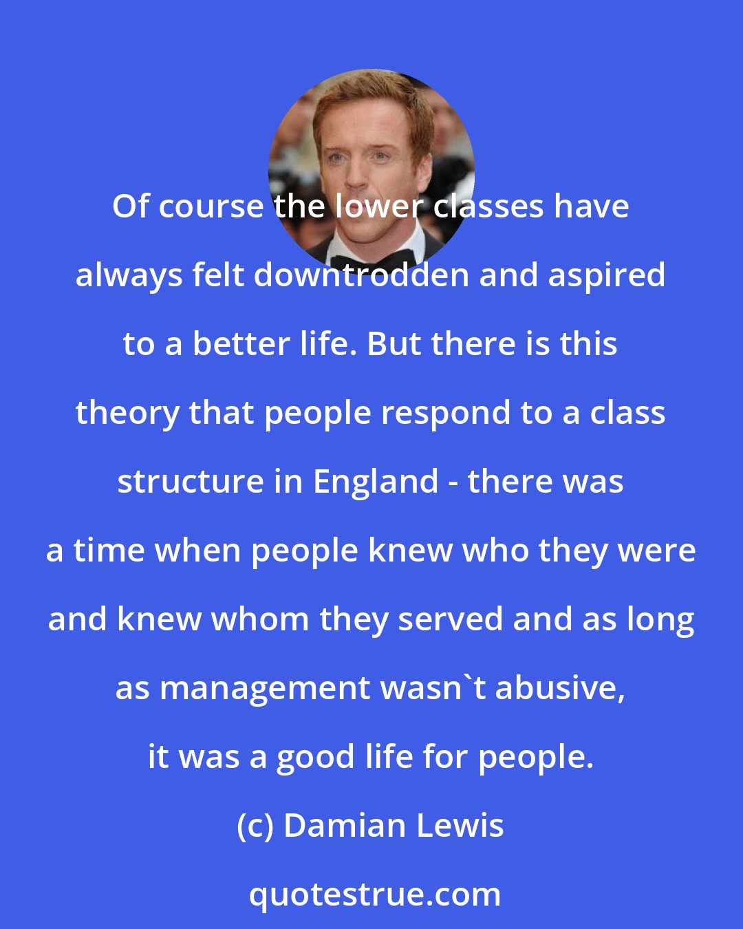 Damian Lewis: Of course the lower classes have always felt downtrodden and aspired to a better life. But there is this theory that people respond to a class structure in England - there was a time when people knew who they were and knew whom they served and as long as management wasn't abusive, it was a good life for people.