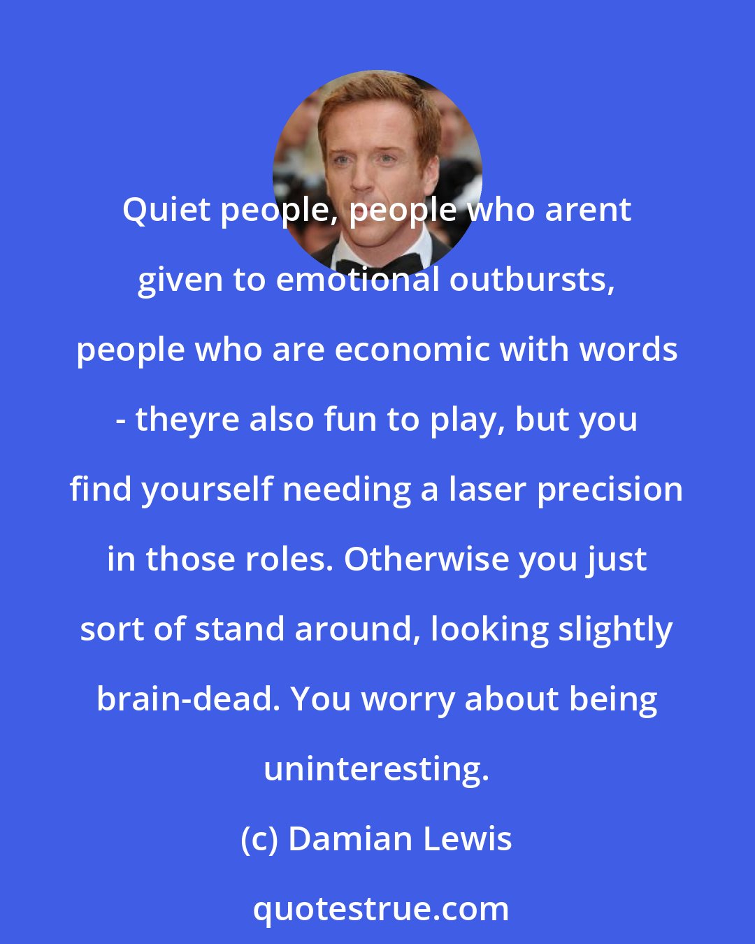 Damian Lewis: Quiet people, people who arent given to emotional outbursts, people who are economic with words - theyre also fun to play, but you find yourself needing a laser precision in those roles. Otherwise you just sort of stand around, looking slightly brain-dead. You worry about being uninteresting.