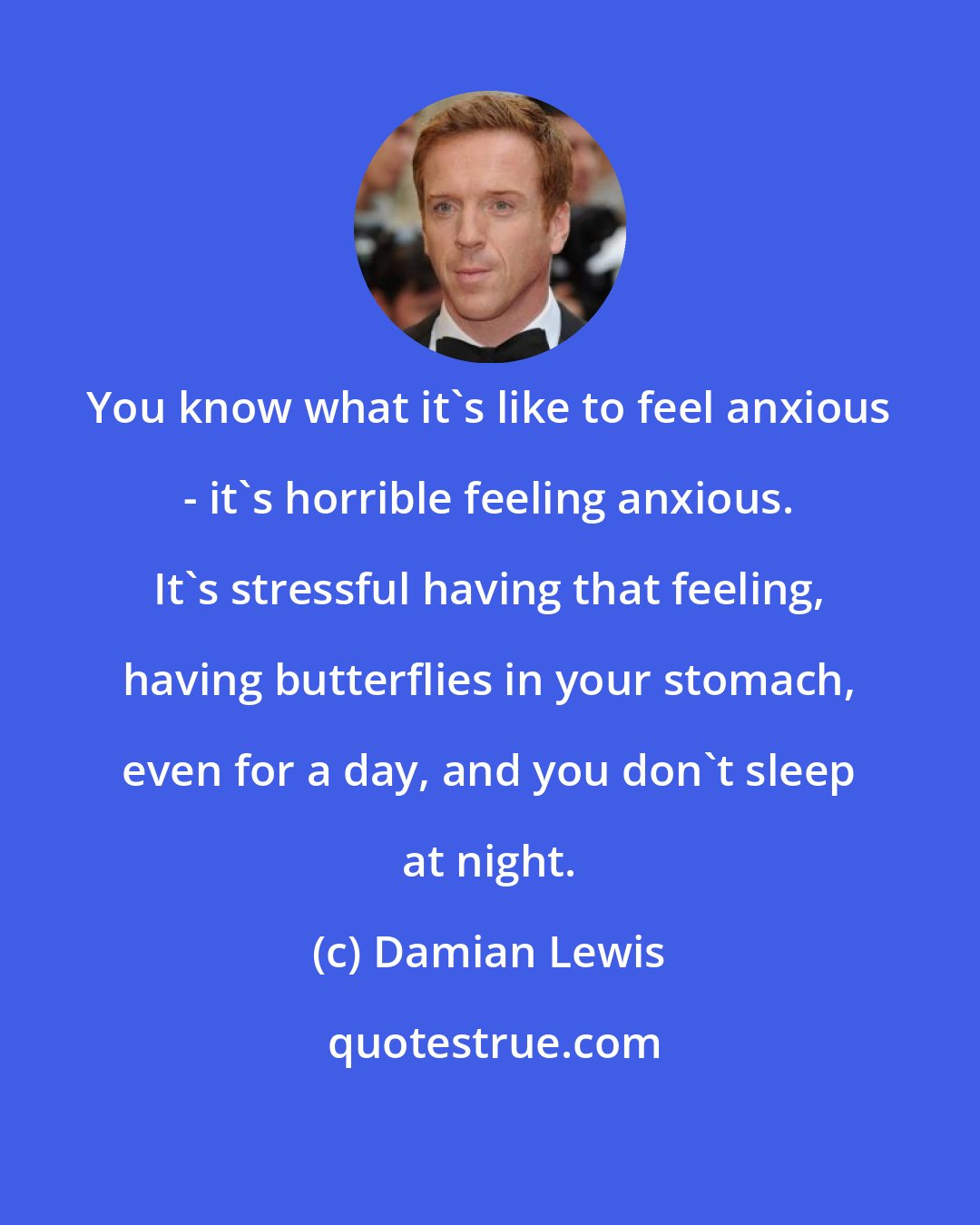 Damian Lewis: You know what it's like to feel anxious - it's horrible feeling anxious. It's stressful having that feeling, having butterflies in your stomach, even for a day, and you don't sleep at night.