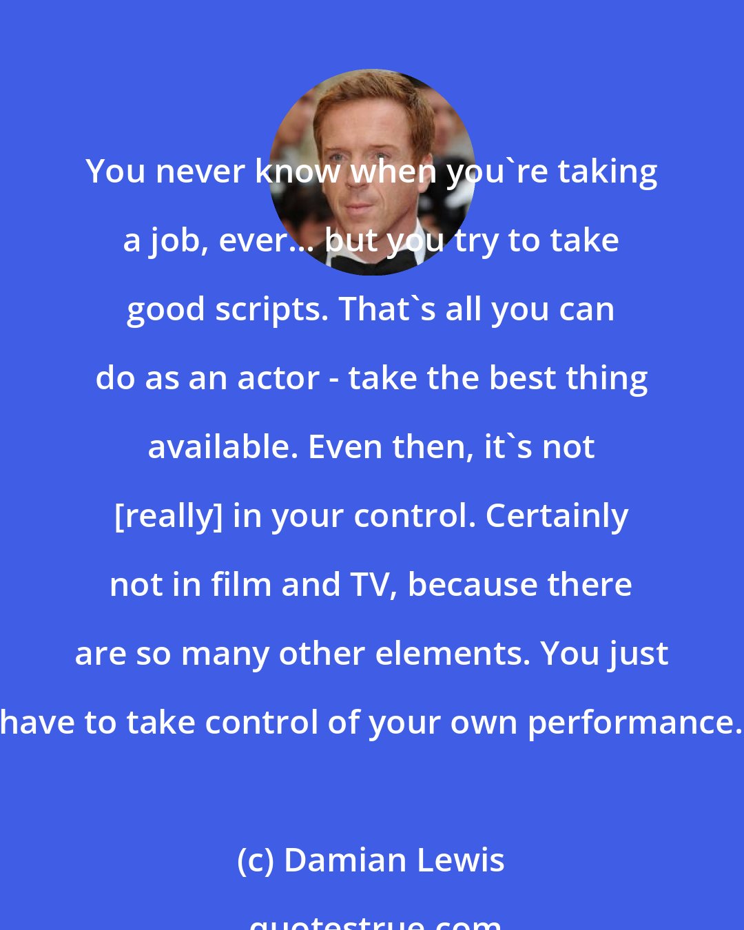 Damian Lewis: You never know when you're taking a job, ever... but you try to take good scripts. That's all you can do as an actor - take the best thing available. Even then, it's not [really] in your control. Certainly not in film and TV, because there are so many other elements. You just have to take control of your own performance.