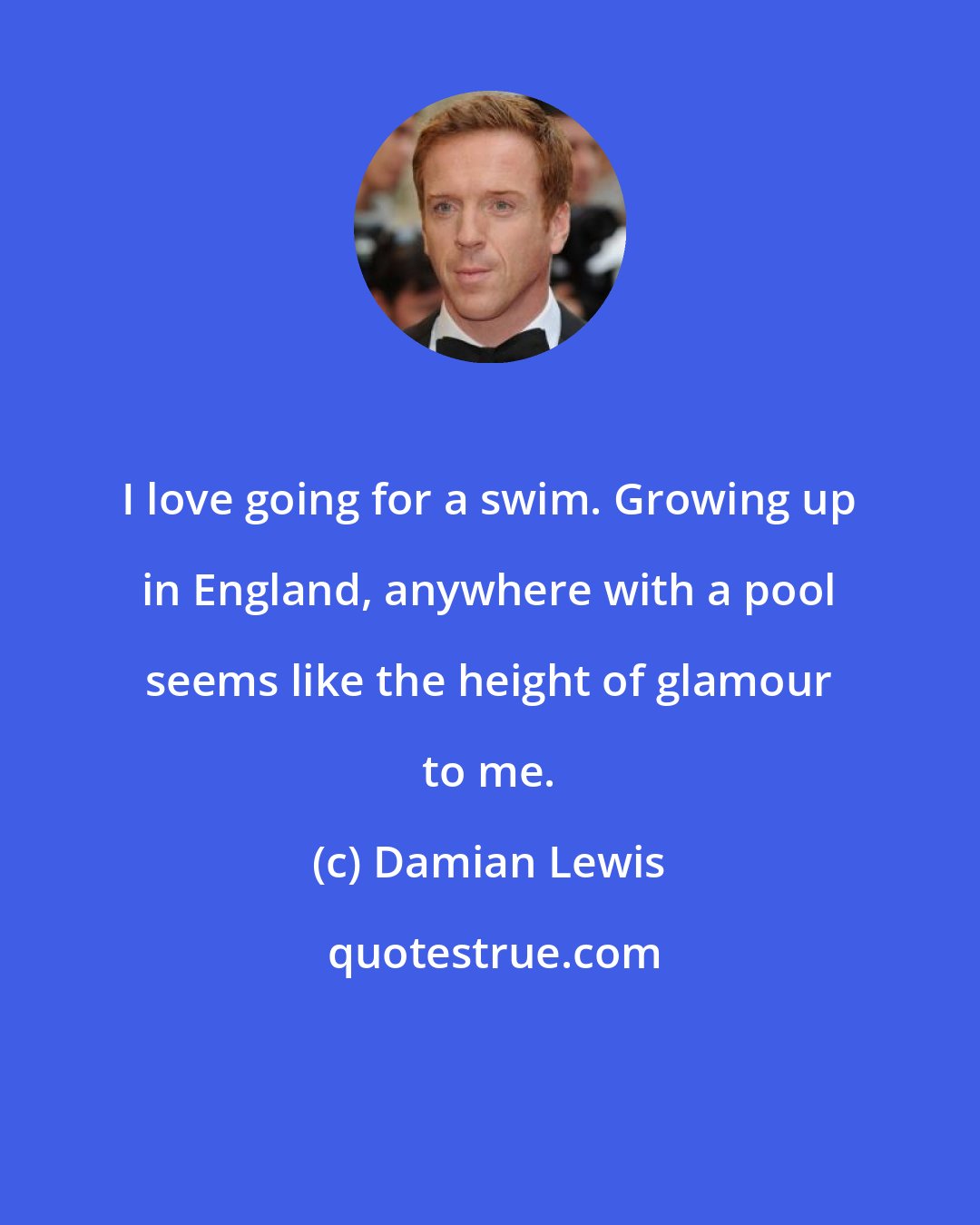 Damian Lewis: I love going for a swim. Growing up in England, anywhere with a pool seems like the height of glamour to me.