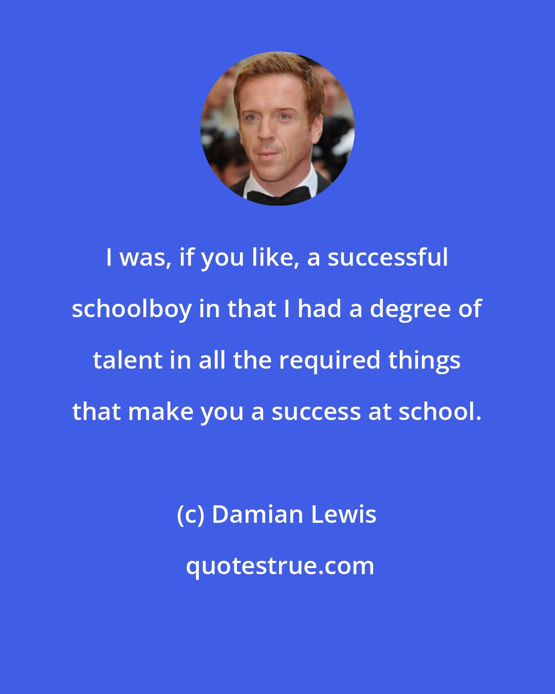 Damian Lewis: I was, if you like, a successful schoolboy in that I had a degree of talent in all the required things that make you a success at school.