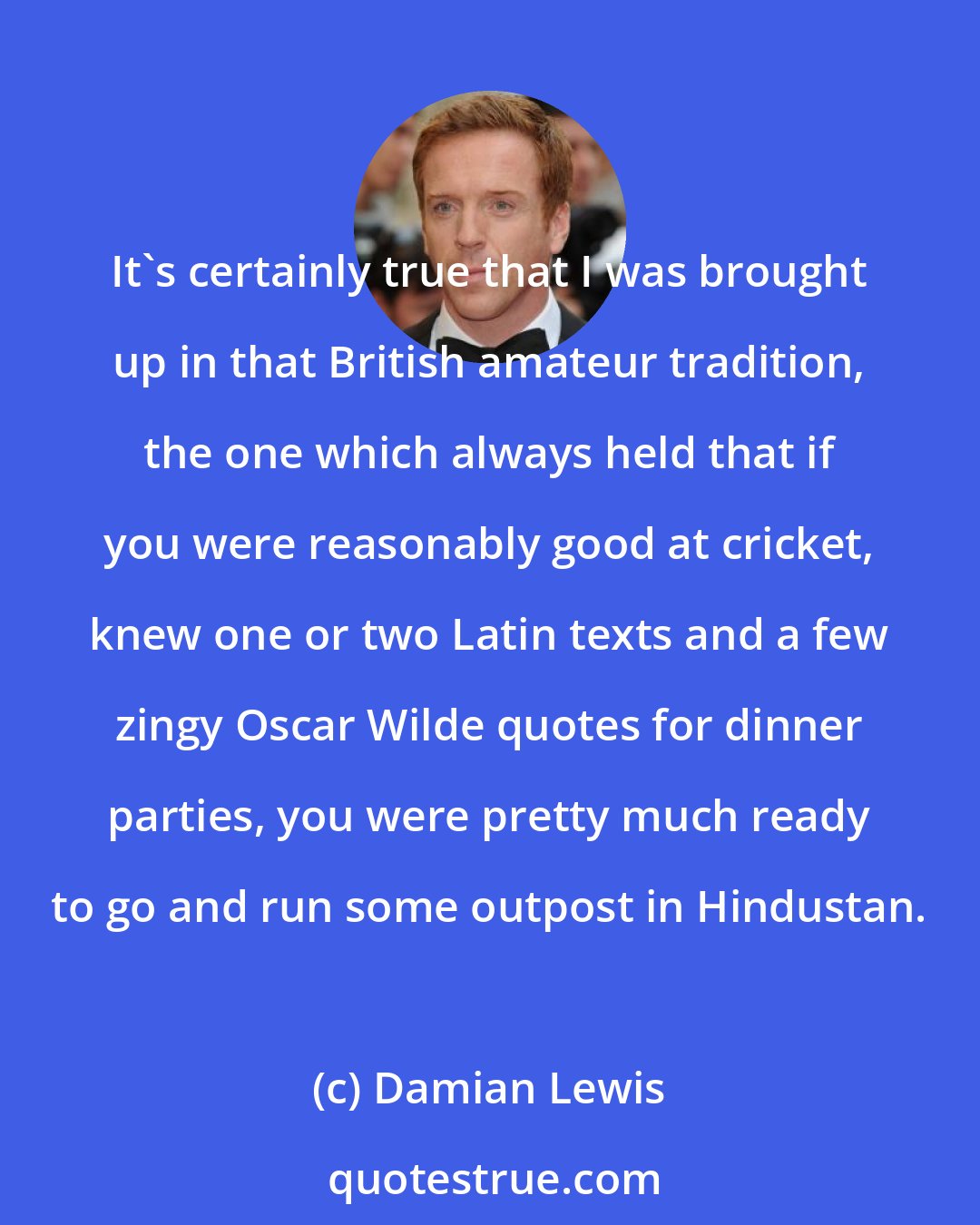 Damian Lewis: It's certainly true that I was brought up in that British amateur tradition, the one which always held that if you were reasonably good at cricket, knew one or two Latin texts and a few zingy Oscar Wilde quotes for dinner parties, you were pretty much ready to go and run some outpost in Hindustan.