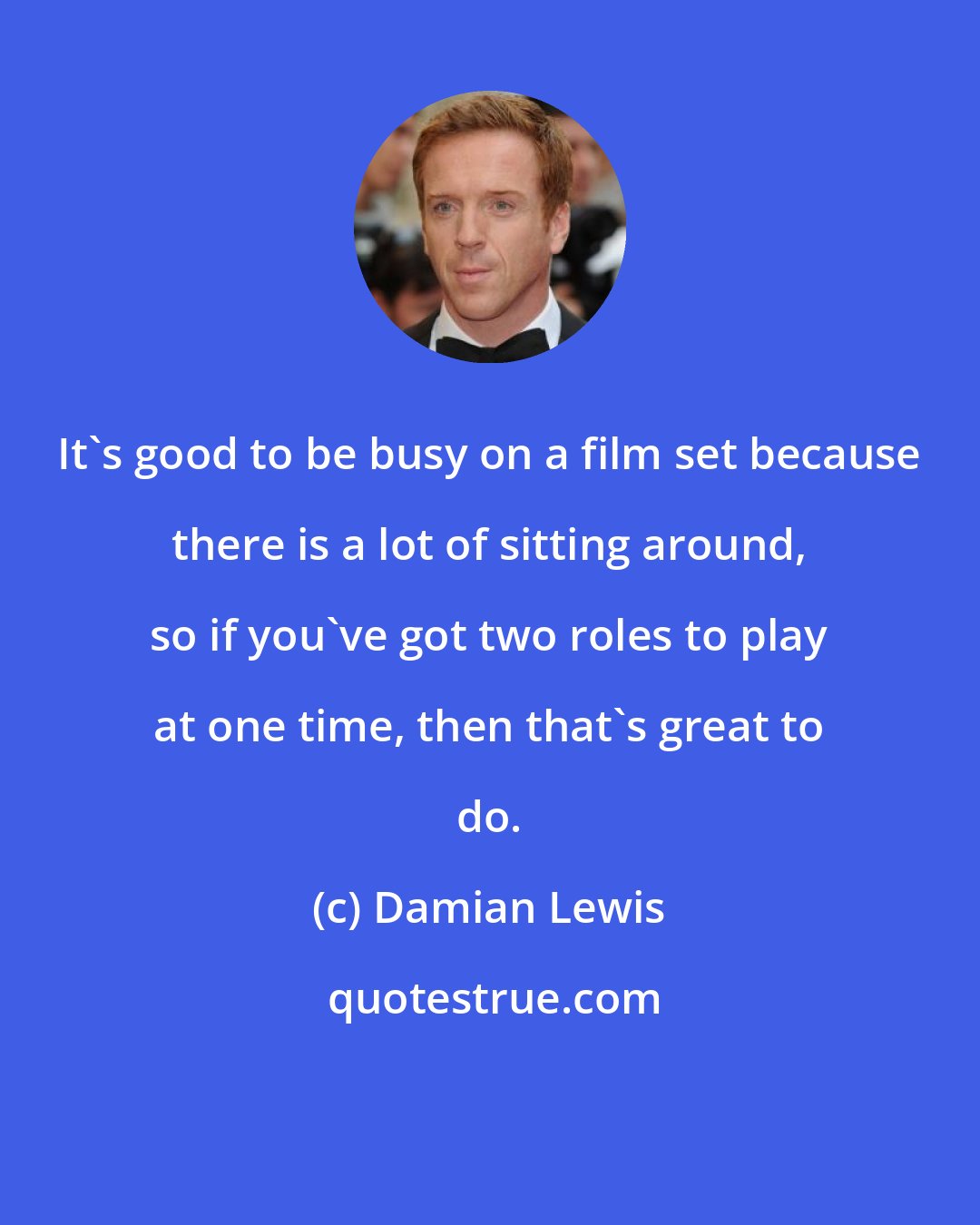 Damian Lewis: It's good to be busy on a film set because there is a lot of sitting around, so if you've got two roles to play at one time, then that's great to do.