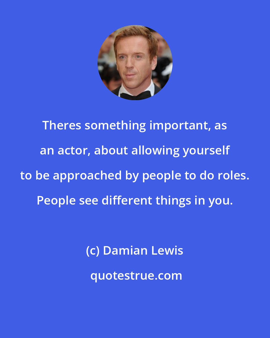 Damian Lewis: Theres something important, as an actor, about allowing yourself to be approached by people to do roles. People see different things in you.