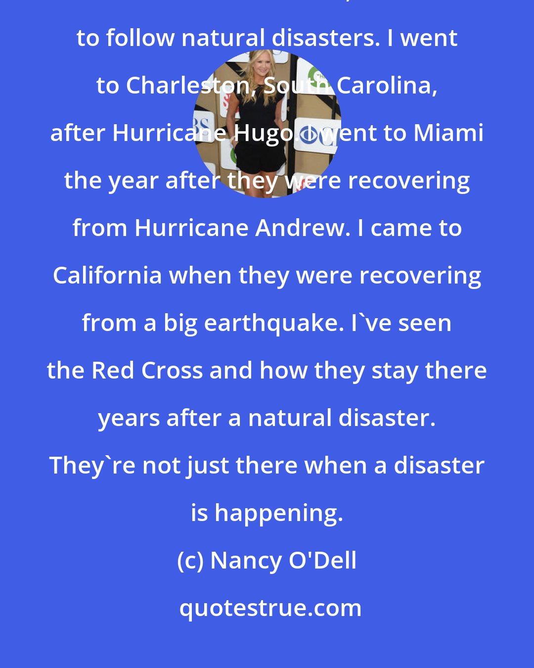 Nancy O'Dell: I do a lot of work with the Red Cross, too. As a reporter, before I went to entertainment news, I tended to follow natural disasters. I went to Charleston, South Carolina, after Hurricane Hugo. I went to Miami the year after they were recovering from Hurricane Andrew. I came to California when they were recovering from a big earthquake. I've seen the Red Cross and how they stay there years after a natural disaster. They're not just there when a disaster is happening.