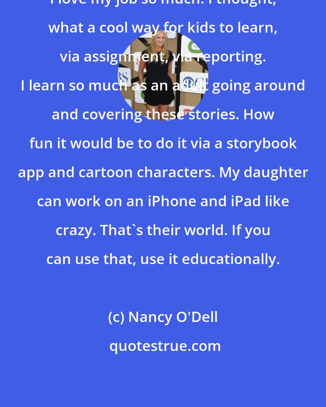 Nancy O'Dell: I love my job so much. I thought, what a cool way for kids to learn, via assignment, via reporting. I learn so much as an adult going around and covering these stories. How fun it would be to do it via a storybook app and cartoon characters. My daughter can work on an iPhone and iPad like crazy. That's their world. If you can use that, use it educationally.