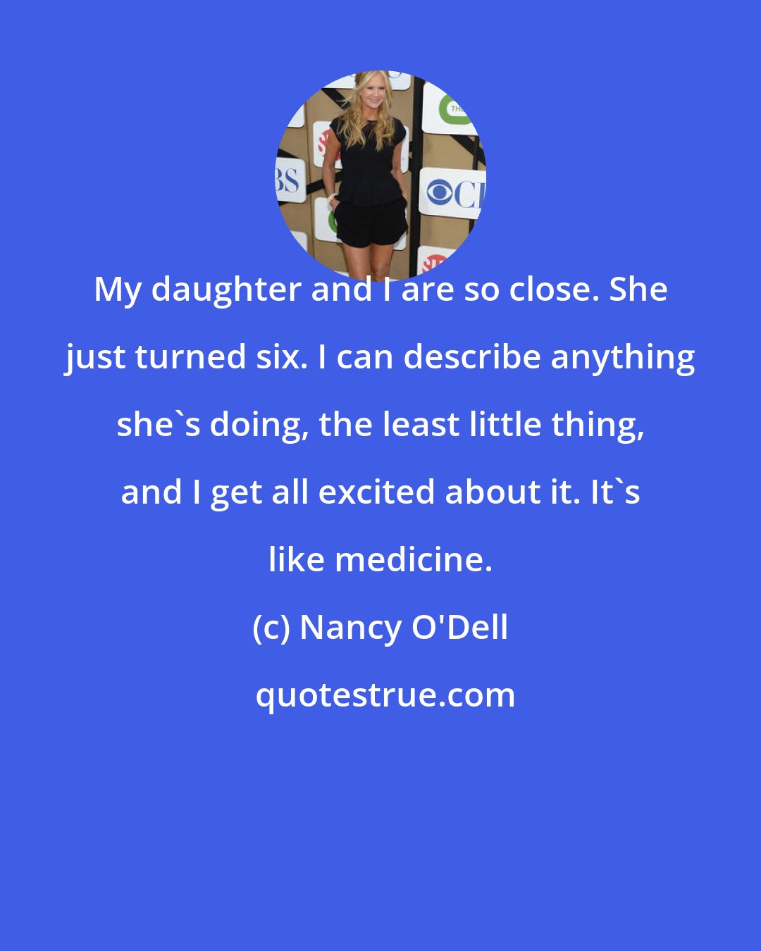 Nancy O'Dell: My daughter and I are so close. She just turned six. I can describe anything she's doing, the least little thing, and I get all excited about it. It's like medicine.