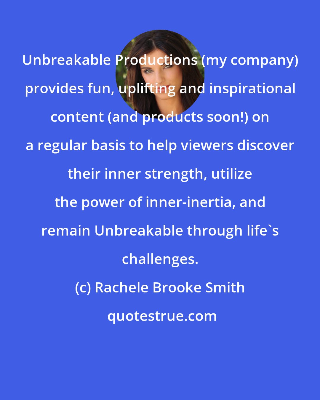 Rachele Brooke Smith: Unbreakable Productions (my company) provides fun, uplifting and inspirational content (and products soon!) on a regular basis to help viewers discover their inner strength, utilize the power of inner-inertia, and remain Unbreakable through life's challenges.