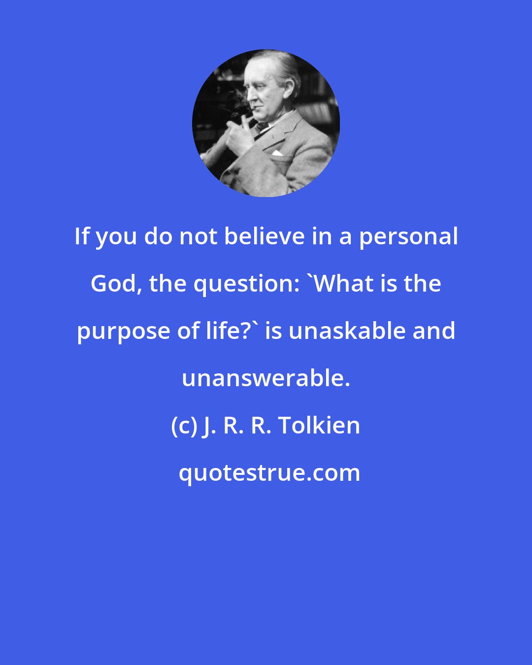 J. R. R. Tolkien: If you do not believe in a personal God, the question: 'What is the purpose of life?' is unaskable and unanswerable.