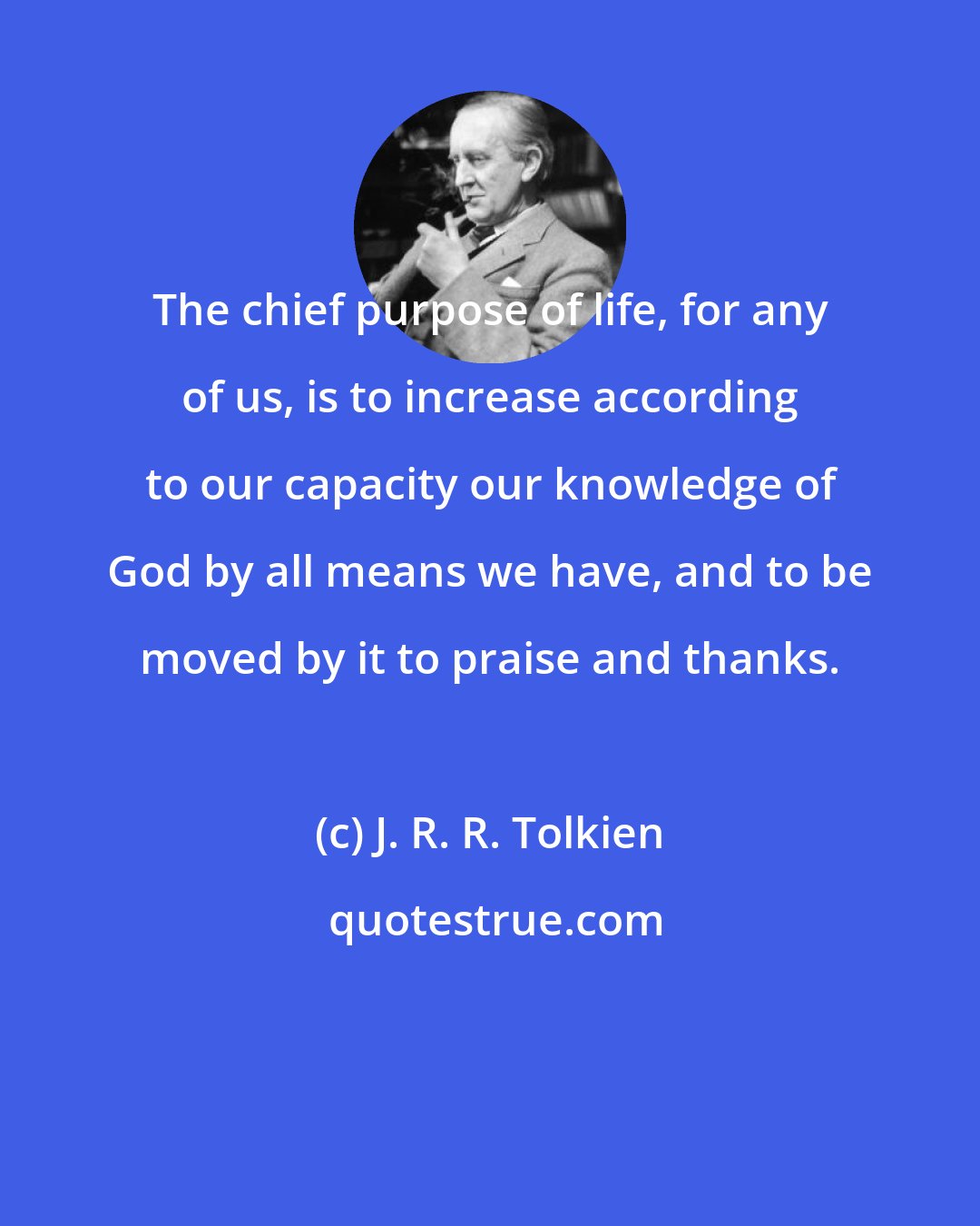 J. R. R. Tolkien: The chief purpose of life, for any of us, is to increase according to our capacity our knowledge of God by all means we have, and to be moved by it to praise and thanks.