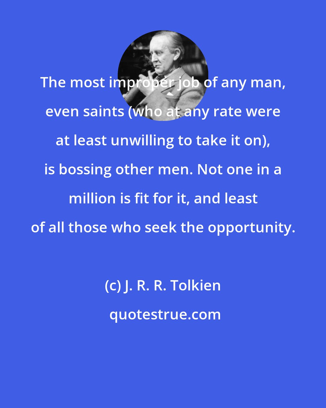 J. R. R. Tolkien: The most improper job of any man, even saints (who at any rate were at least unwilling to take it on), is bossing other men. Not one in a million is fit for it, and least of all those who seek the opportunity.