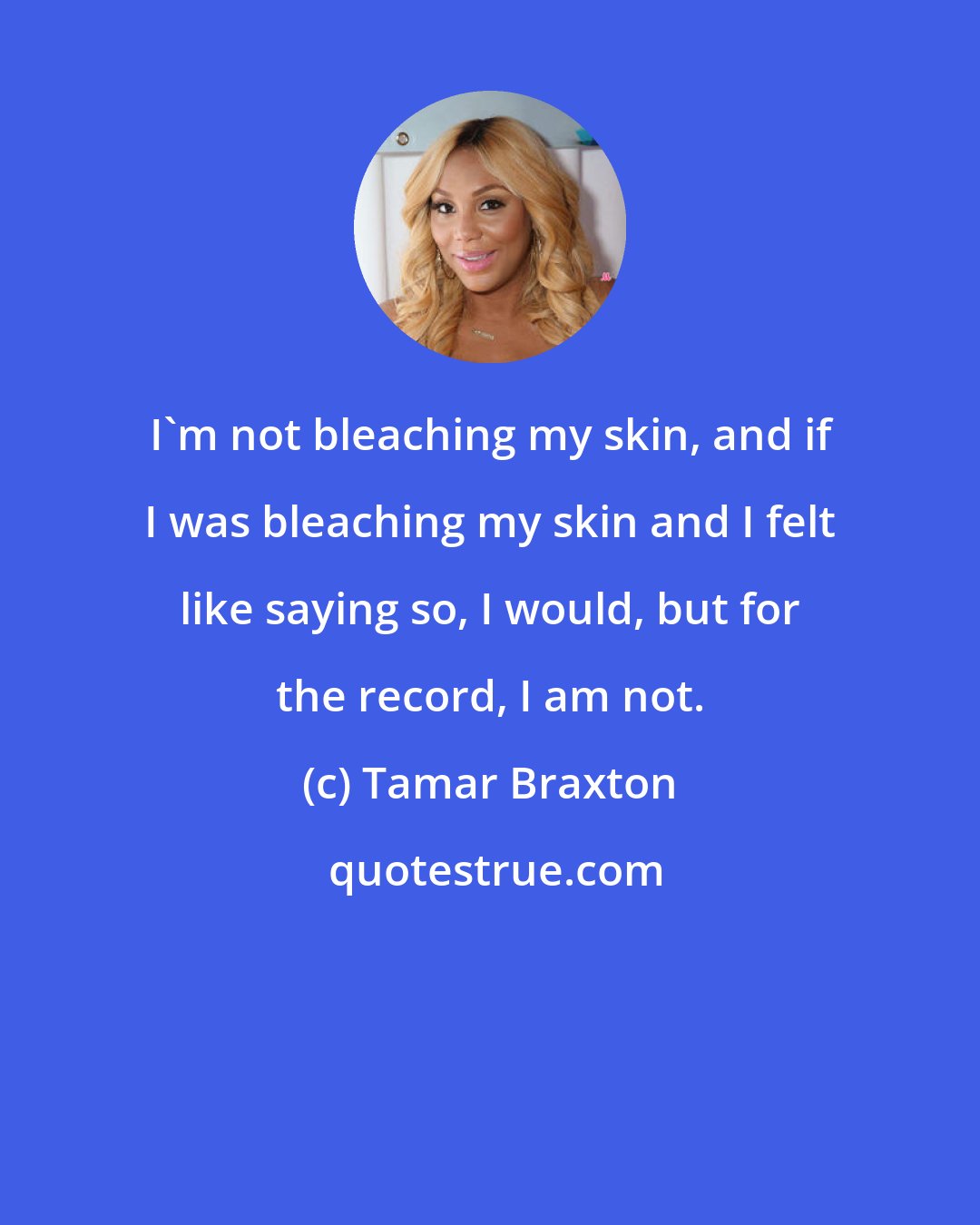 Tamar Braxton: I'm not bleaching my skin, and if I was bleaching my skin and I felt like saying so, I would, but for the record, I am not.