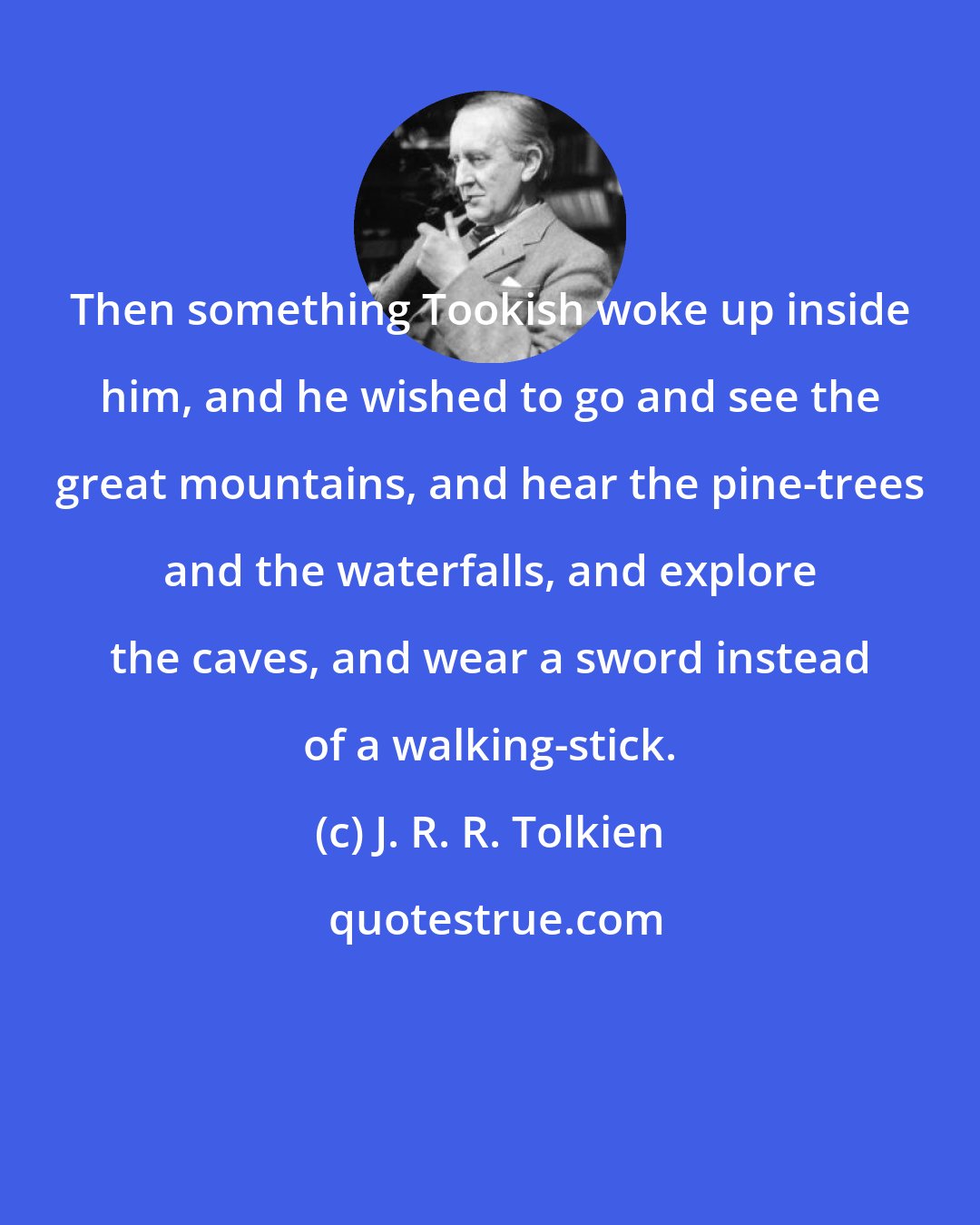 J. R. R. Tolkien: Then something Tookish woke up inside him, and he wished to go and see the great mountains, and hear the pine-trees and the waterfalls, and explore the caves, and wear a sword instead of a walking-stick.