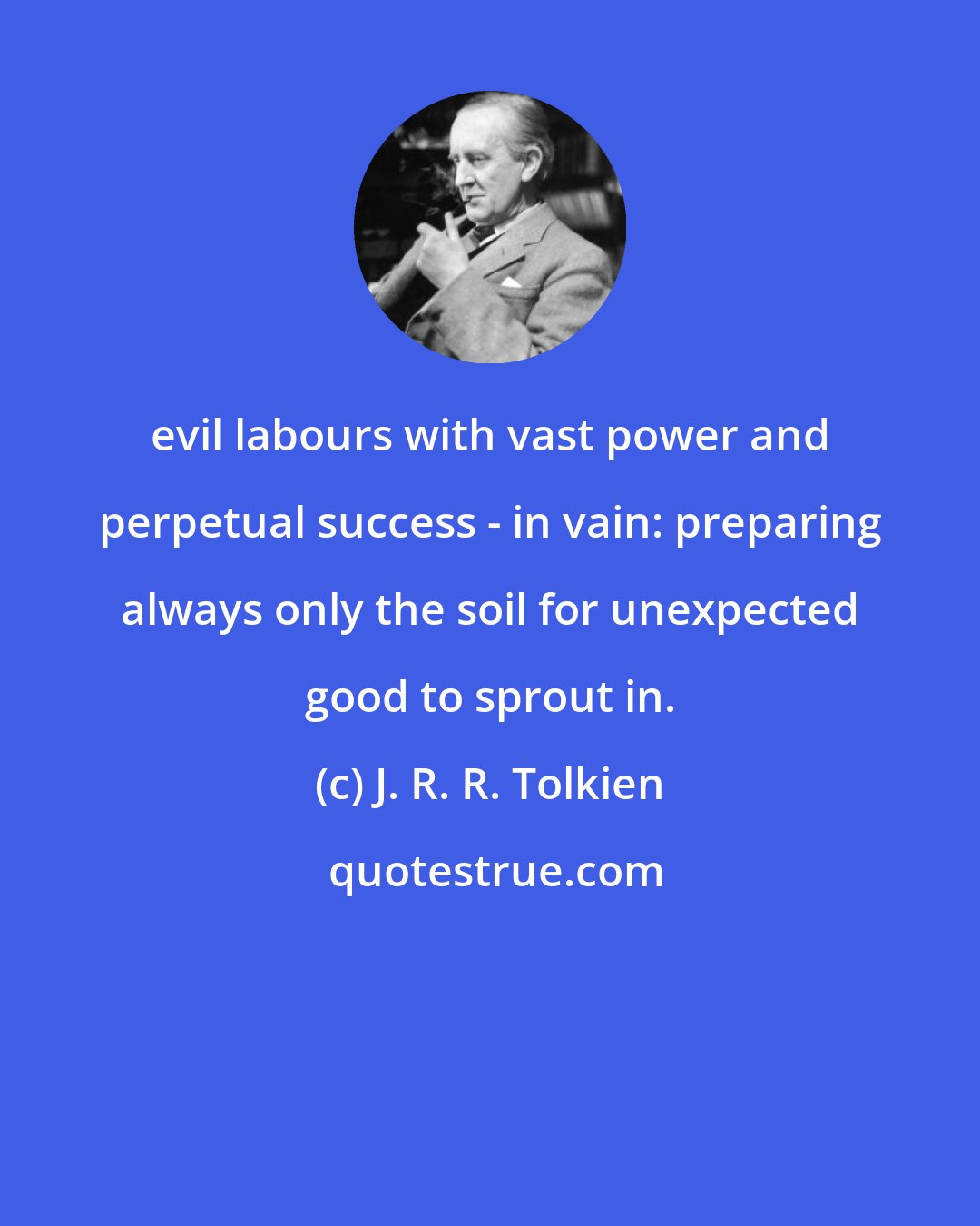 J. R. R. Tolkien: evil labours with vast power and perpetual success - in vain: preparing always only the soil for unexpected good to sprout in.