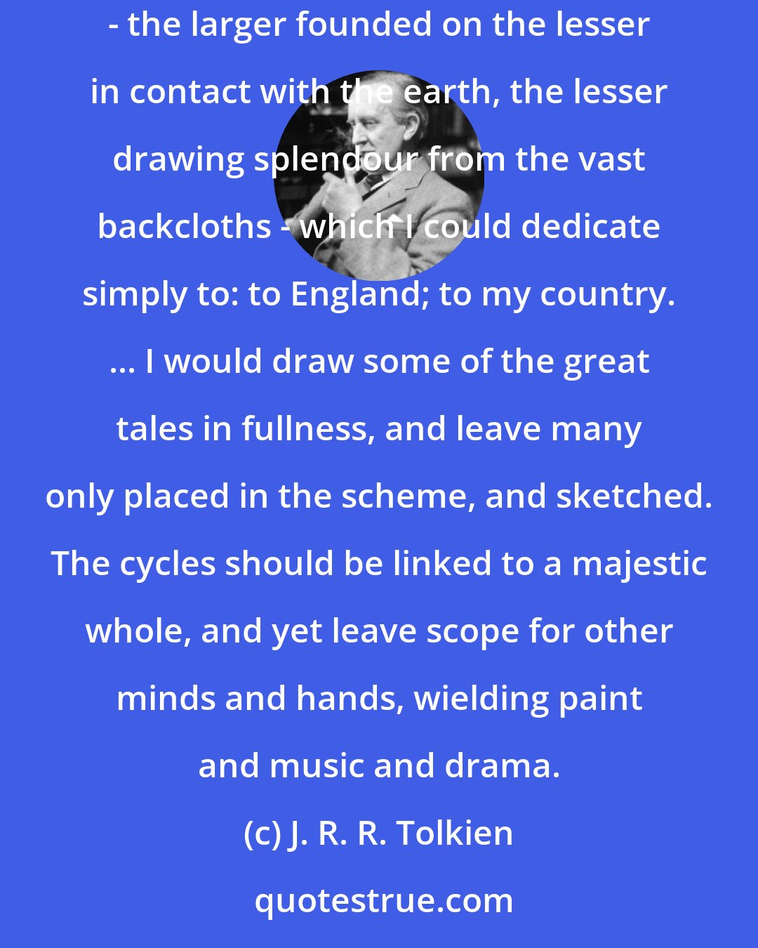 J. R. R. Tolkien: I had a mind to make a body of more or less connected legend, ranging from the large and cosmogonic, to the level of romantic fairy-story - the larger founded on the lesser in contact with the earth, the lesser drawing splendour from the vast backcloths - which I could dedicate simply to: to England; to my country. ... I would draw some of the great tales in fullness, and leave many only placed in the scheme, and sketched. The cycles should be linked to a majestic whole, and yet leave scope for other minds and hands, wielding paint and music and drama.