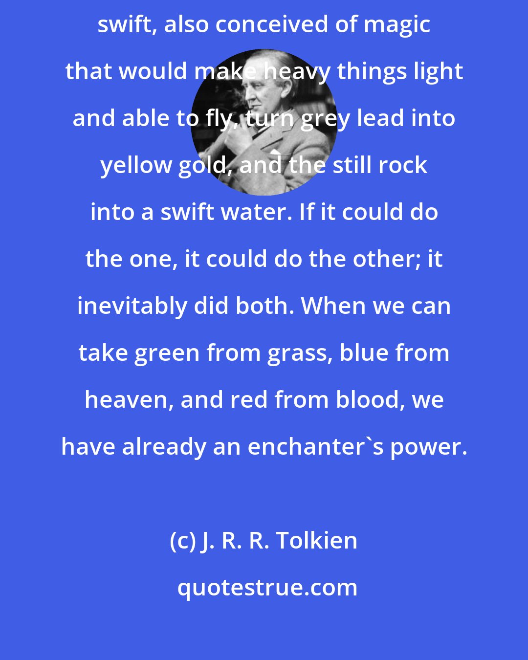 J. R. R. Tolkien: The mind that thought of light, heavy, grey, yellow, still, swift, also conceived of magic that would make heavy things light and able to fly, turn grey lead into yellow gold, and the still rock into a swift water. If it could do the one, it could do the other; it inevitably did both. When we can take green from grass, blue from heaven, and red from blood, we have already an enchanter's power.