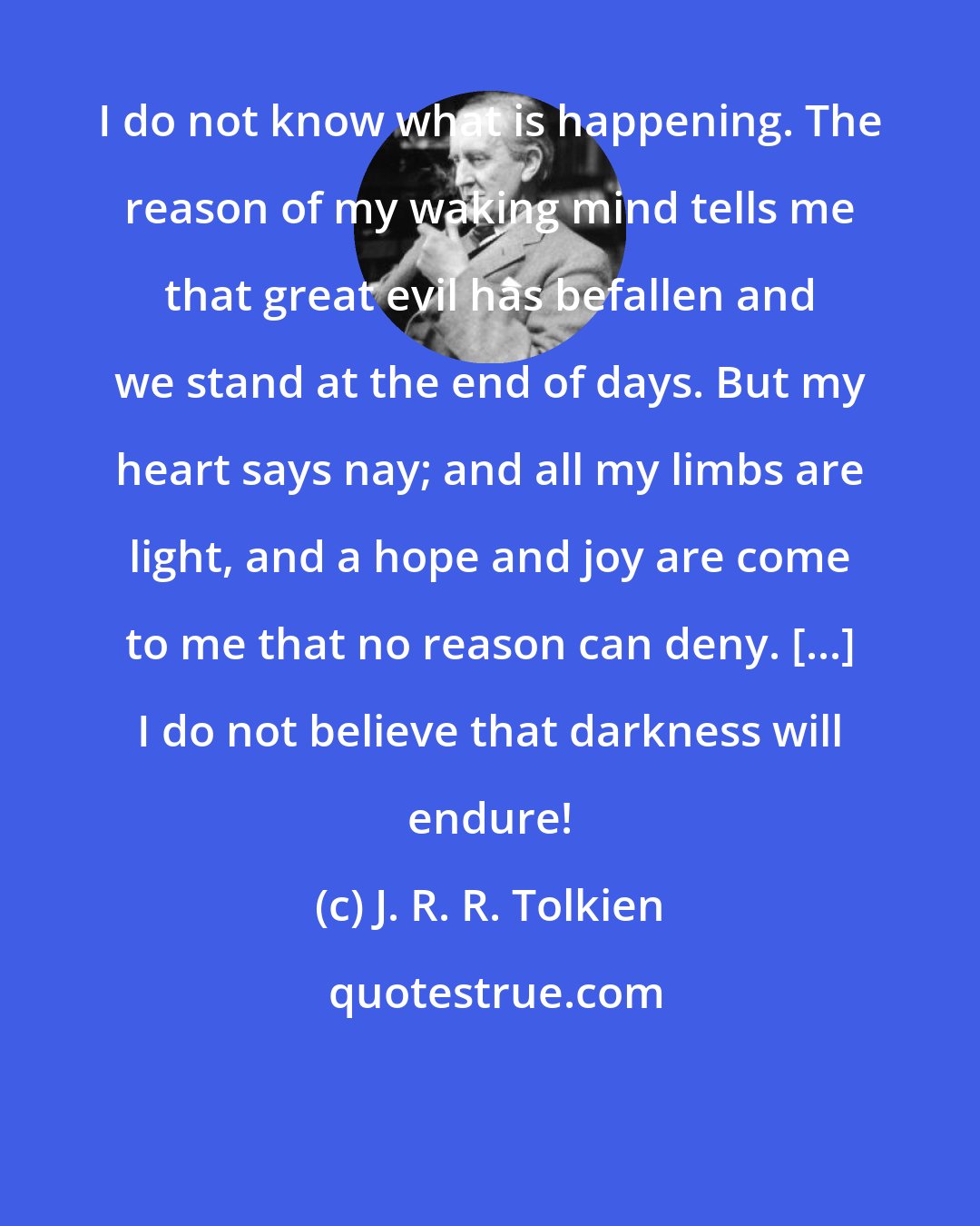J. R. R. Tolkien: I do not know what is happening. The reason of my waking mind tells me that great evil has befallen and we stand at the end of days. But my heart says nay; and all my limbs are light, and a hope and joy are come to me that no reason can deny. [...] I do not believe that darkness will endure!