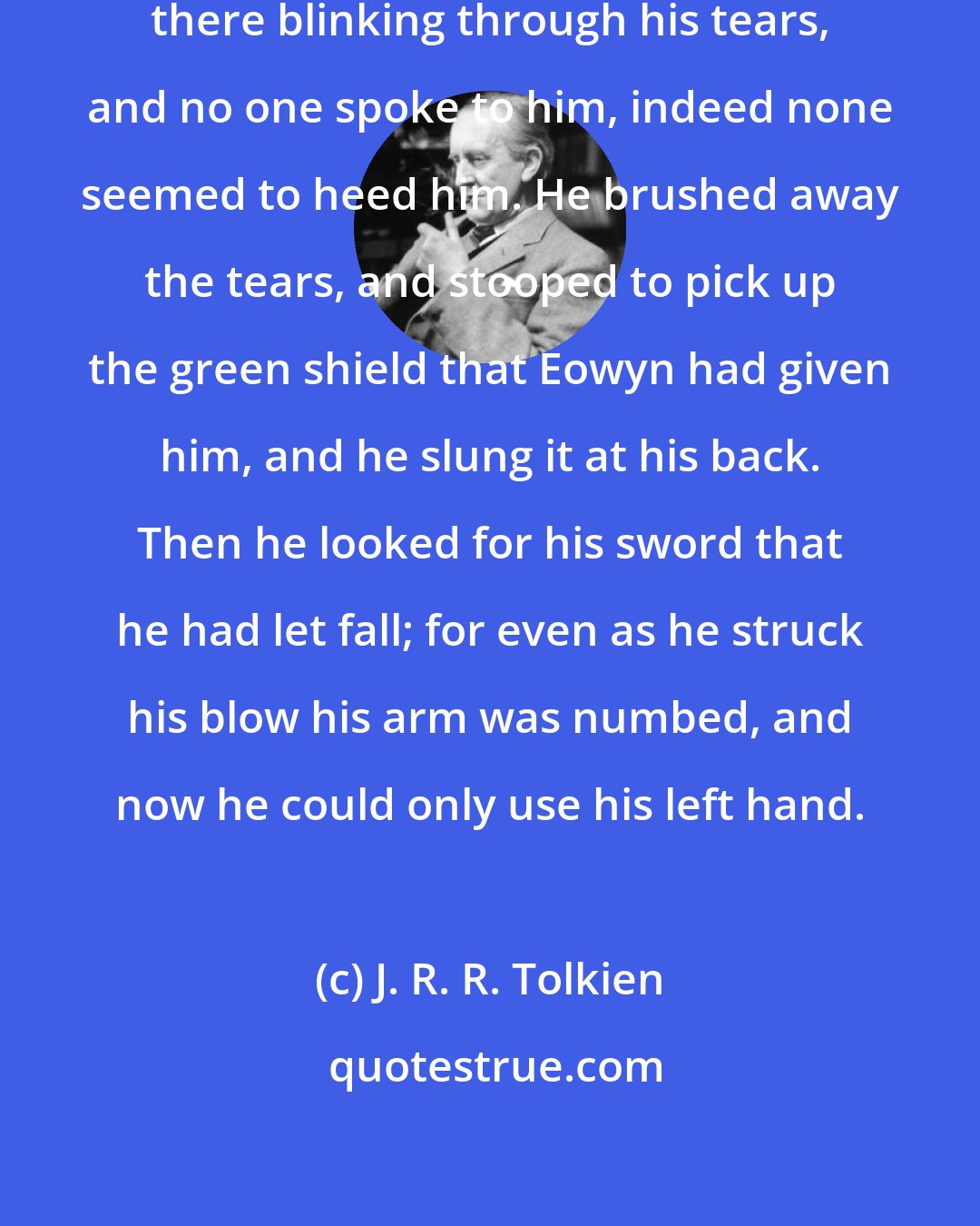 J. R. R. Tolkien: And still Meriadoc the hobbit stood there blinking through his tears, and no one spoke to him, indeed none seemed to heed him. He brushed away the tears, and stooped to pick up the green shield that Eowyn had given him, and he slung it at his back. Then he looked for his sword that he had let fall; for even as he struck his blow his arm was numbed, and now he could only use his left hand.