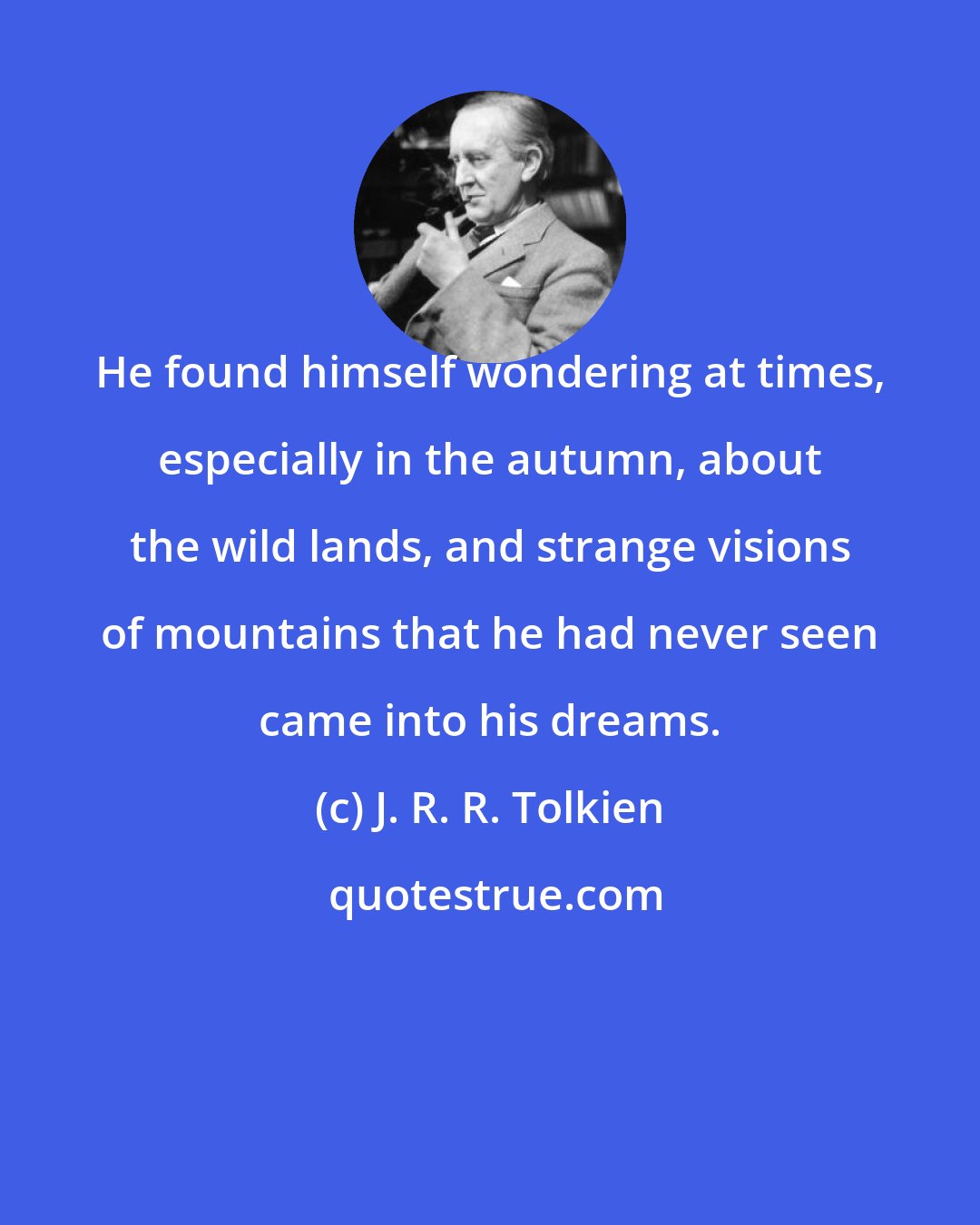 J. R. R. Tolkien: He found himself wondering at times, especially in the autumn, about the wild lands, and strange visions of mountains that he had never seen came into his dreams.