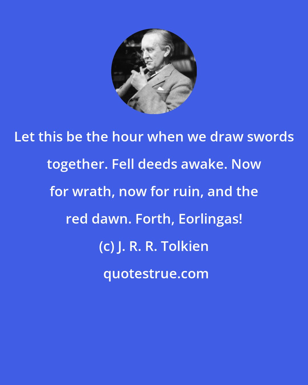 J. R. R. Tolkien: Let this be the hour when we draw swords together. Fell deeds awake. Now for wrath, now for ruin, and the red dawn. Forth, Eorlingas!