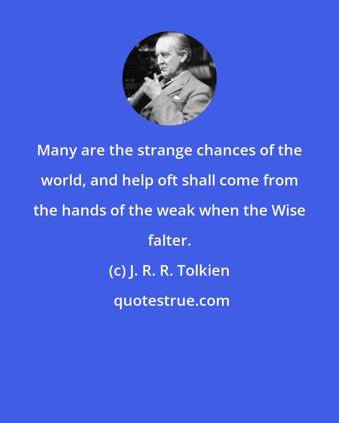 J. R. R. Tolkien: Many are the strange chances of the world, and help oft shall come from the hands of the weak when the Wise falter.