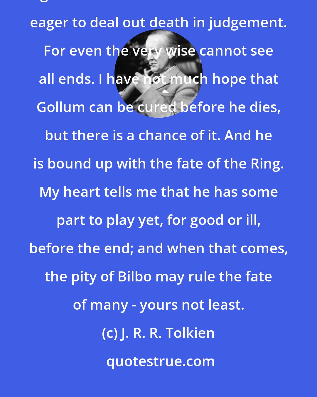 J. R. R. Tolkien: Many that live deserve death. And some that die deserve life. Can you give it to them? Then do not be too eager to deal out death in judgement. For even the very wise cannot see all ends. I have not much hope that Gollum can be cured before he dies, but there is a chance of it. And he is bound up with the fate of the Ring. My heart tells me that he has some part to play yet, for good or ill, before the end; and when that comes, the pity of Bilbo may rule the fate of many - yours not least.
