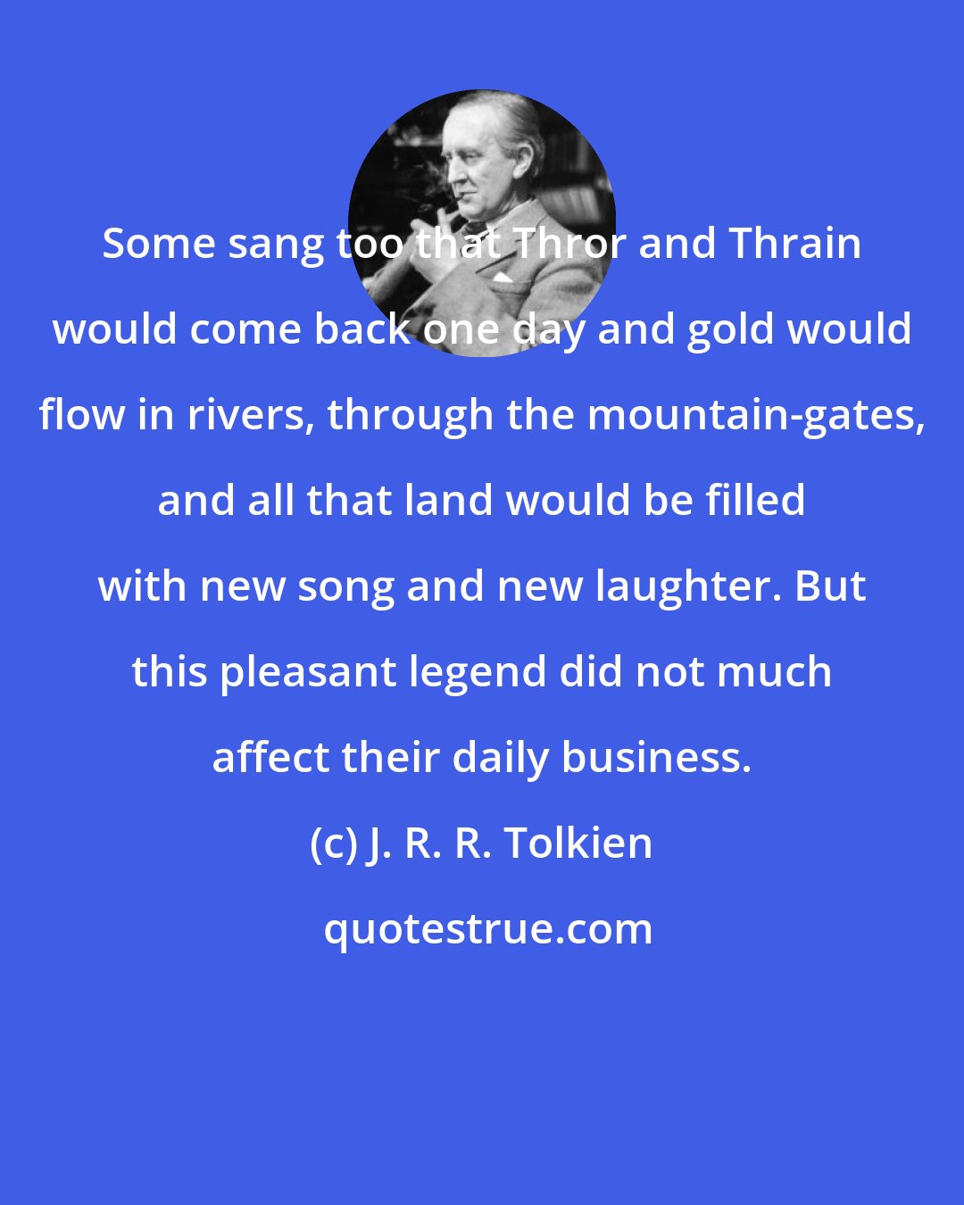 J. R. R. Tolkien: Some sang too that Thror and Thrain would come back one day and gold would flow in rivers, through the mountain-gates, and all that land would be filled with new song and new laughter. But this pleasant legend did not much affect their daily business.