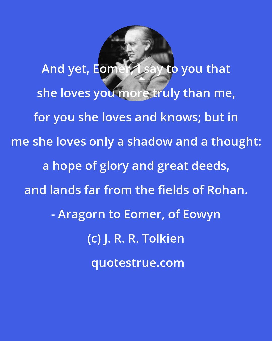 J. R. R. Tolkien: And yet, Eomer, I say to you that she loves you more truly than me, for you she loves and knows; but in me she loves only a shadow and a thought: a hope of glory and great deeds, and lands far from the fields of Rohan. - Aragorn to Eomer, of Eowyn