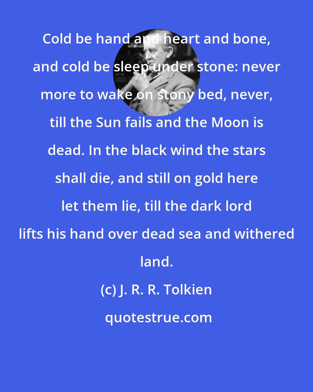 J. R. R. Tolkien: Cold be hand and heart and bone, and cold be sleep under stone: never more to wake on stony bed, never, till the Sun fails and the Moon is dead. In the black wind the stars shall die, and still on gold here let them lie, till the dark lord lifts his hand over dead sea and withered land.