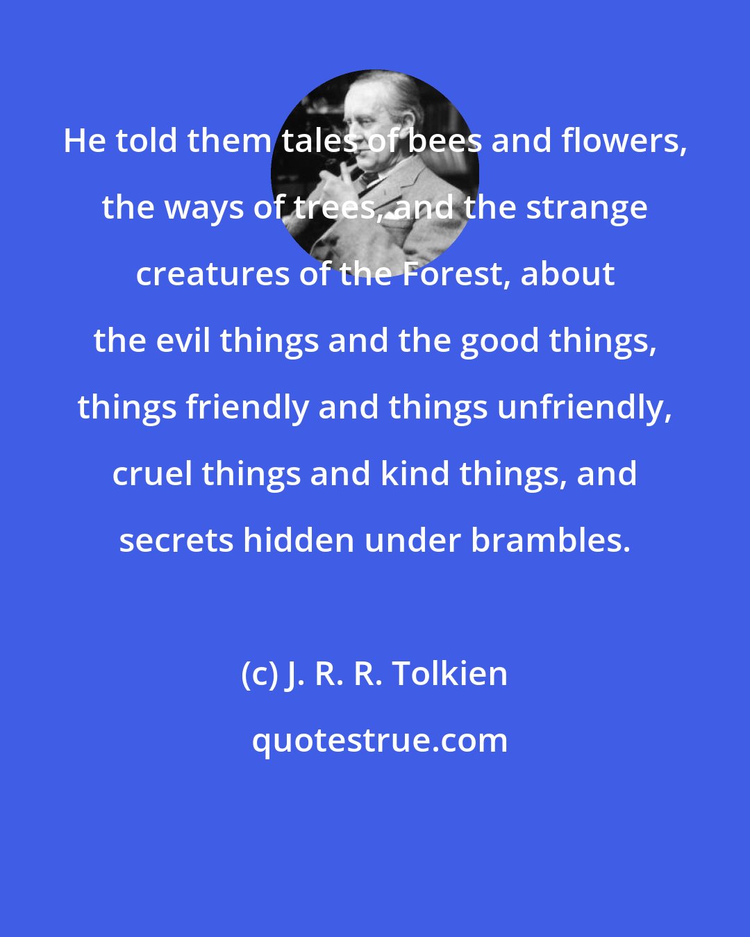 J. R. R. Tolkien: He told them tales of bees and flowers, the ways of trees, and the strange creatures of the Forest, about the evil things and the good things, things friendly and things unfriendly, cruel things and kind things, and secrets hidden under brambles.