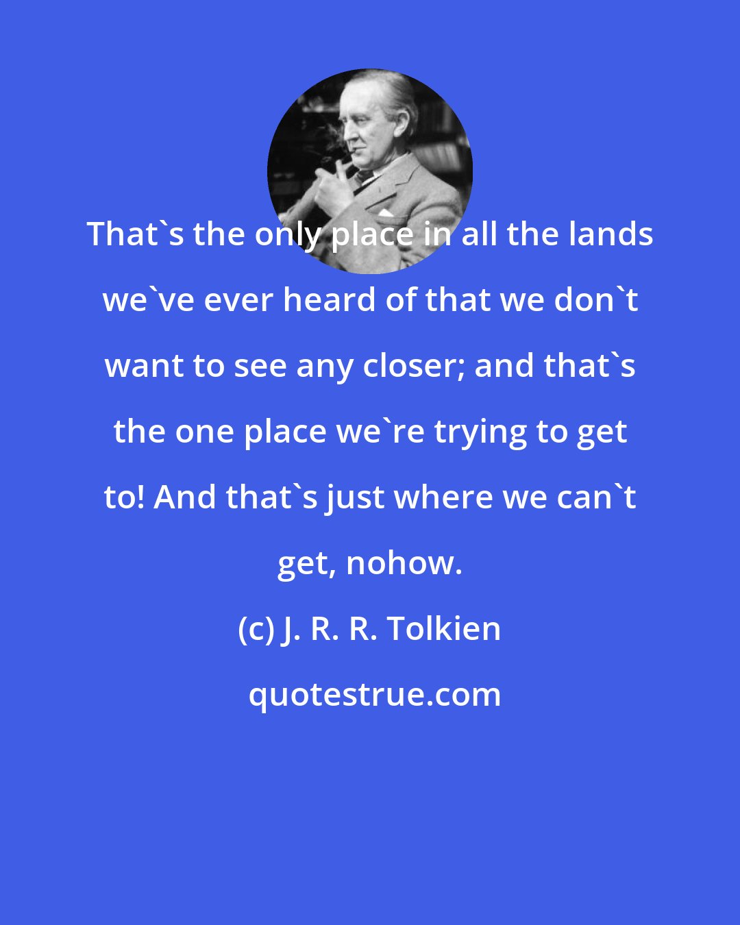 J. R. R. Tolkien: That's the only place in all the lands we've ever heard of that we don't want to see any closer; and that's the one place we're trying to get to! And that's just where we can't get, nohow.