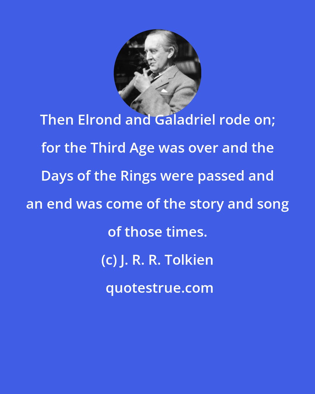 J. R. R. Tolkien: Then Elrond and Galadriel rode on; for the Third Age was over and the Days of the Rings were passed and an end was come of the story and song of those times.