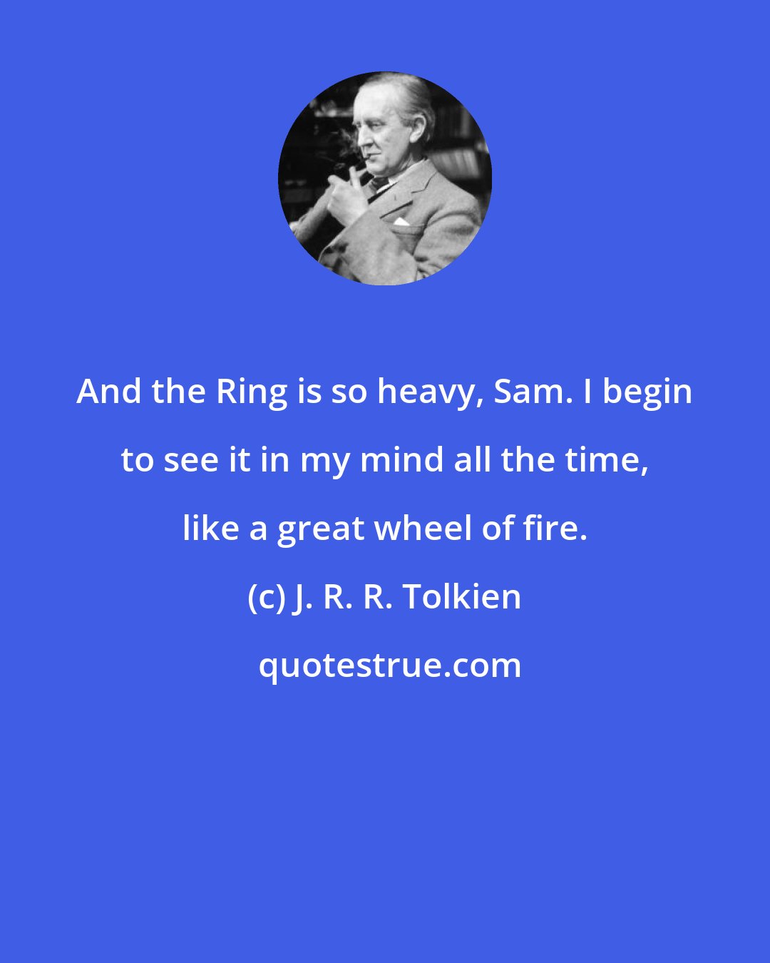 J. R. R. Tolkien: And the Ring is so heavy, Sam. I begin to see it in my mind all the time, like a great wheel of fire.