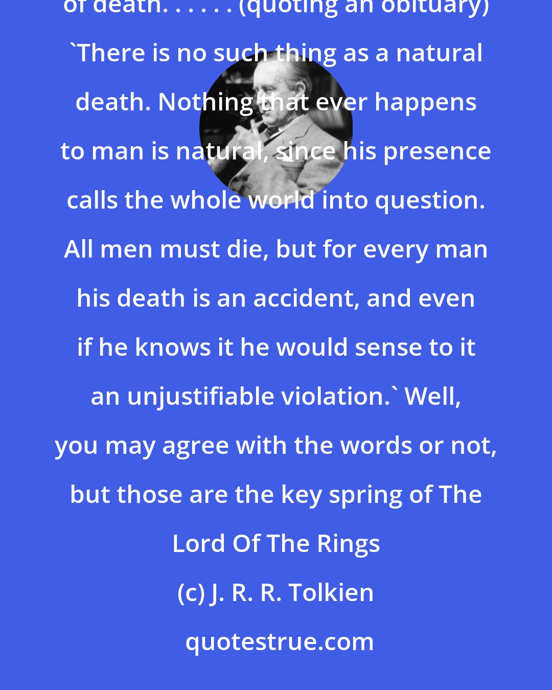 J. R. R. Tolkien: Human stories are practically always about one thing, really, aren't they? Death. The inevitability of death. . . . . . (quoting an obituary) 'There is no such thing as a natural death. Nothing that ever happens to man is natural, since his presence calls the whole world into question. All men must die, but for every man his death is an accident, and even if he knows it he would sense to it an unjustifiable violation.' Well, you may agree with the words or not, but those are the key spring of The Lord Of The Rings