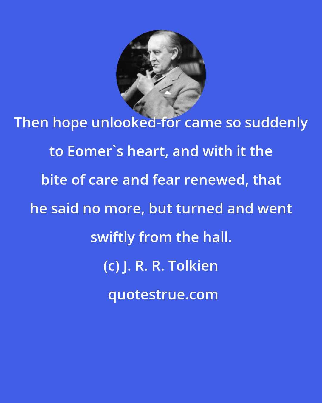 J. R. R. Tolkien: Then hope unlooked-for came so suddenly to Eomer's heart, and with it the bite of care and fear renewed, that he said no more, but turned and went swiftly from the hall.