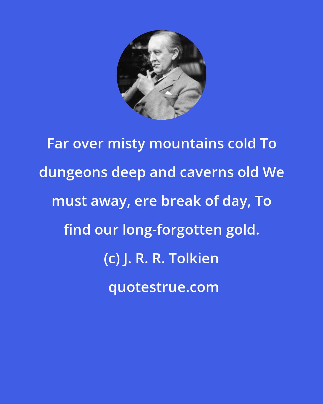 J. R. R. Tolkien: Far over misty mountains cold To dungeons deep and caverns old We must away, ere break of day, To find our long-forgotten gold.