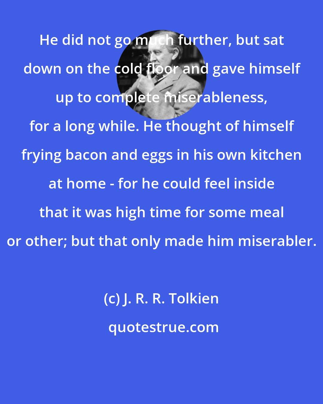 J. R. R. Tolkien: He did not go much further, but sat down on the cold floor and gave himself up to complete miserableness, for a long while. He thought of himself frying bacon and eggs in his own kitchen at home - for he could feel inside that it was high time for some meal or other; but that only made him miserabler.
