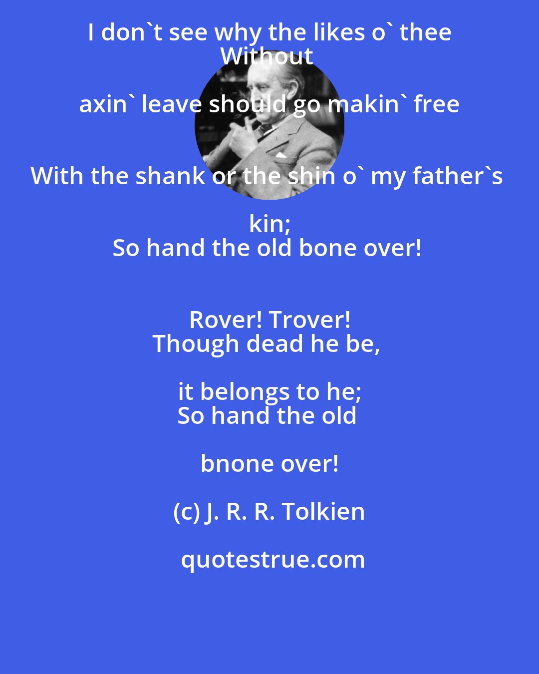 J. R. R. Tolkien: I don't see why the likes o' thee 
Without axin' leave should go makin' free 
With the shank or the shin o' my father's kin; 
So hand the old bone over! 
 Rover! Trover! 
Though dead he be, it belongs to he; 
So hand the old bnone over!