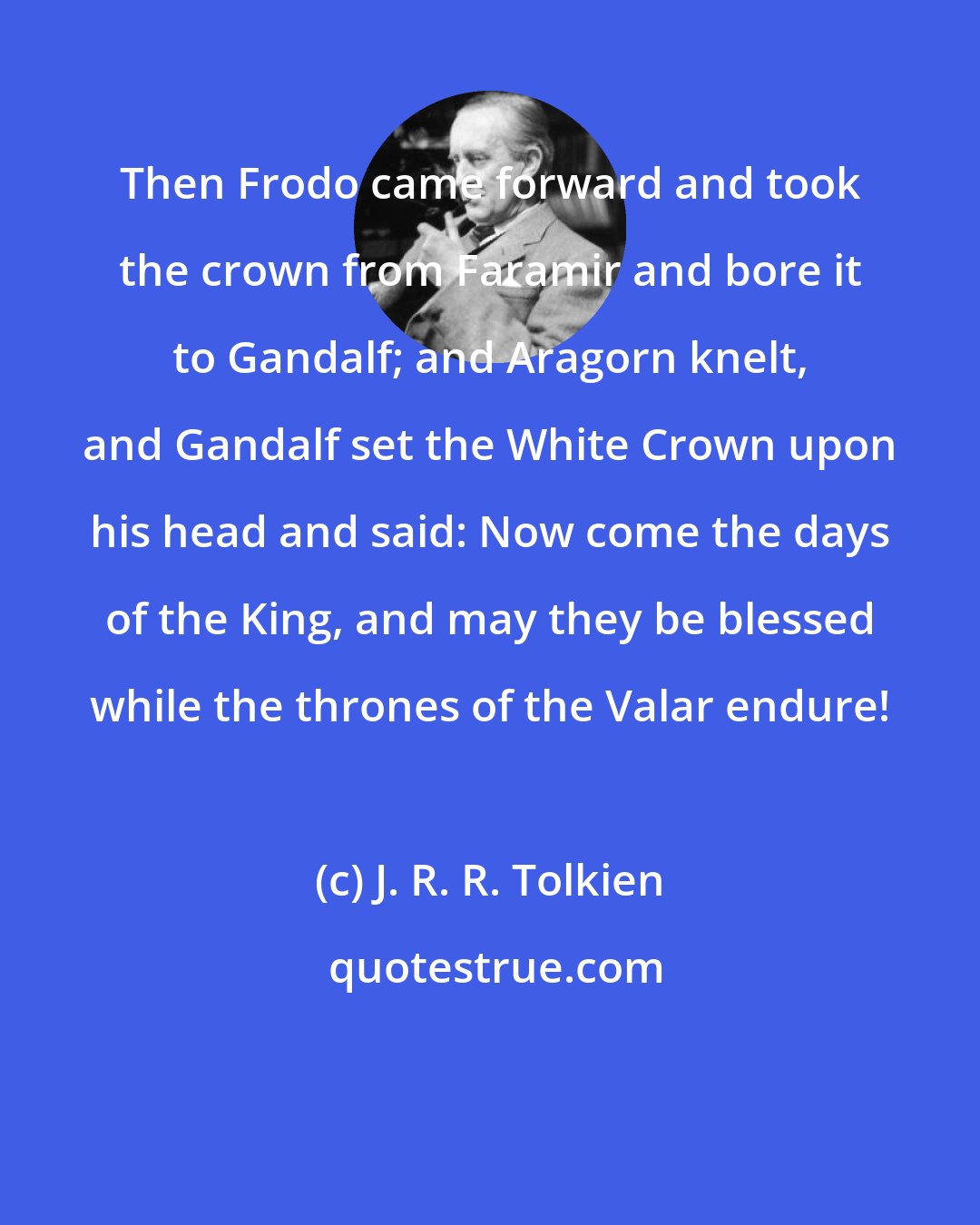 J. R. R. Tolkien: Then Frodo came forward and took the crown from Faramir and bore it to Gandalf; and Aragorn knelt, and Gandalf set the White Crown upon his head and said: Now come the days of the King, and may they be blessed while the thrones of the Valar endure!