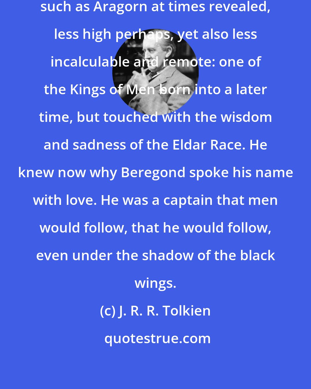 J. R. R. Tolkien: Here was one with an air of high nobility such as Aragorn at times revealed, less high perhaps, yet also less incalculable and remote: one of the Kings of Men born into a later time, but touched with the wisdom and sadness of the Eldar Race. He knew now why Beregond spoke his name with love. He was a captain that men would follow, that he would follow, even under the shadow of the black wings.