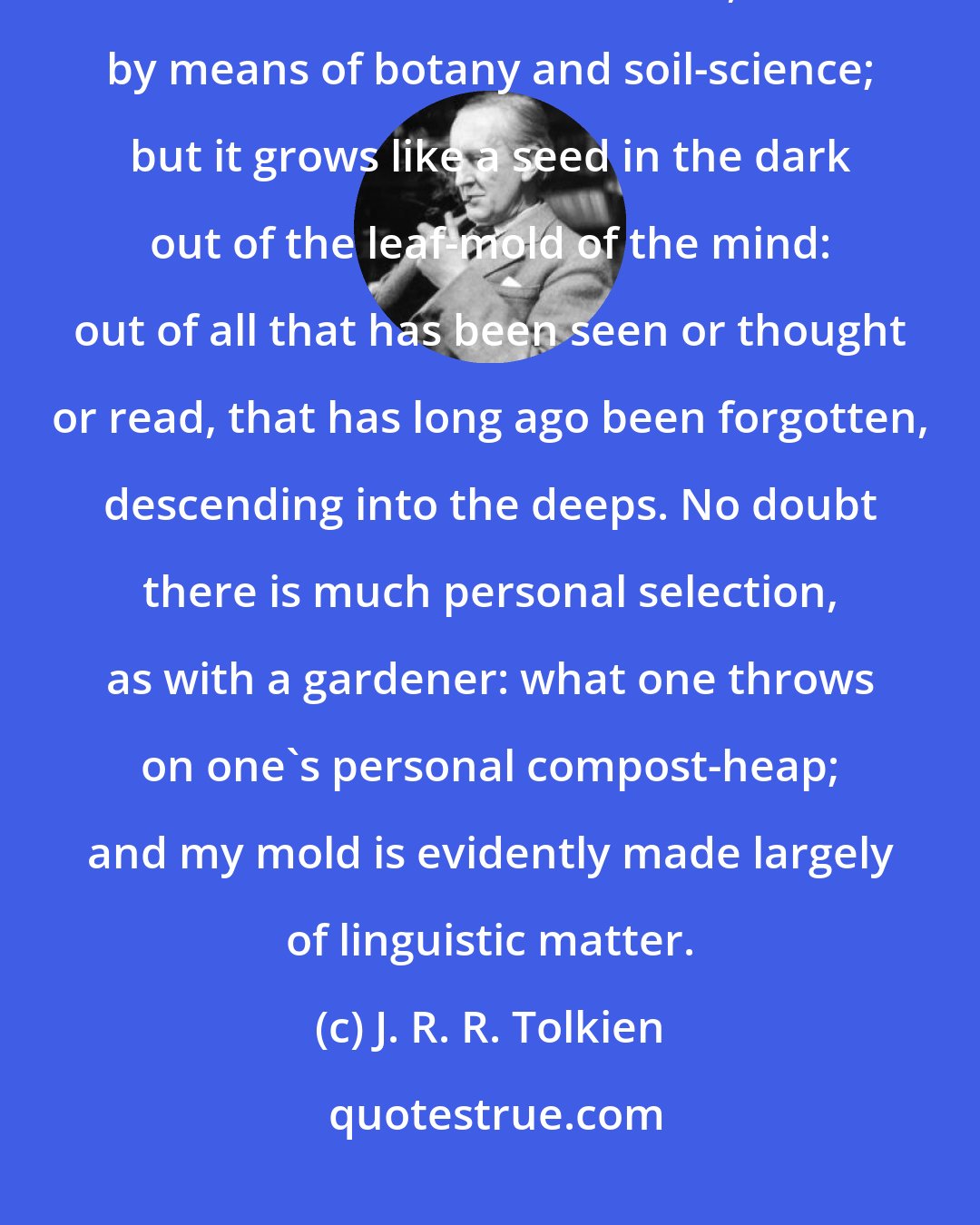 J. R. R. Tolkien: One writes such a story [The Lord of the Rings] not out of the leaves of trees still to be observed, nor by means of botany and soil-science; but it grows like a seed in the dark out of the leaf-mold of the mind: out of all that has been seen or thought or read, that has long ago been forgotten, descending into the deeps. No doubt there is much personal selection, as with a gardener: what one throws on one's personal compost-heap; and my mold is evidently made largely of linguistic matter.