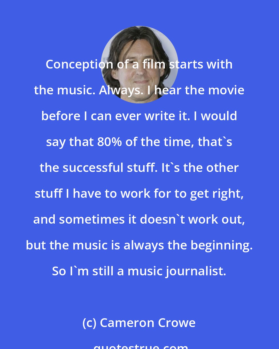 Cameron Crowe: Conception of a film starts with the music. Always. I hear the movie before I can ever write it. I would say that 80% of the time, that's the successful stuff. It's the other stuff I have to work for to get right, and sometimes it doesn't work out, but the music is always the beginning. So I'm still a music journalist.