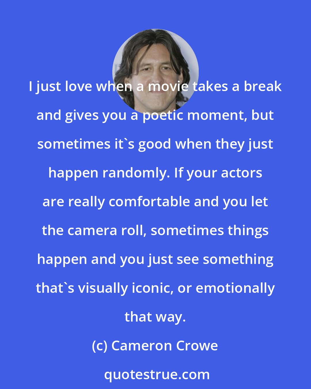 Cameron Crowe: I just love when a movie takes a break and gives you a poetic moment, but sometimes it's good when they just happen randomly. If your actors are really comfortable and you let the camera roll, sometimes things happen and you just see something that's visually iconic, or emotionally that way.