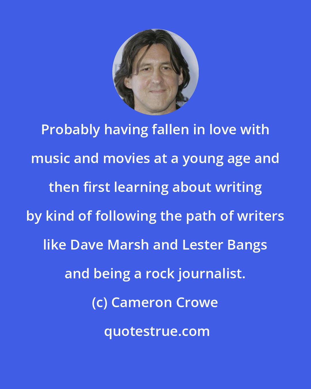 Cameron Crowe: Probably having fallen in love with music and movies at a young age and then first learning about writing by kind of following the path of writers like Dave Marsh and Lester Bangs and being a rock journalist.