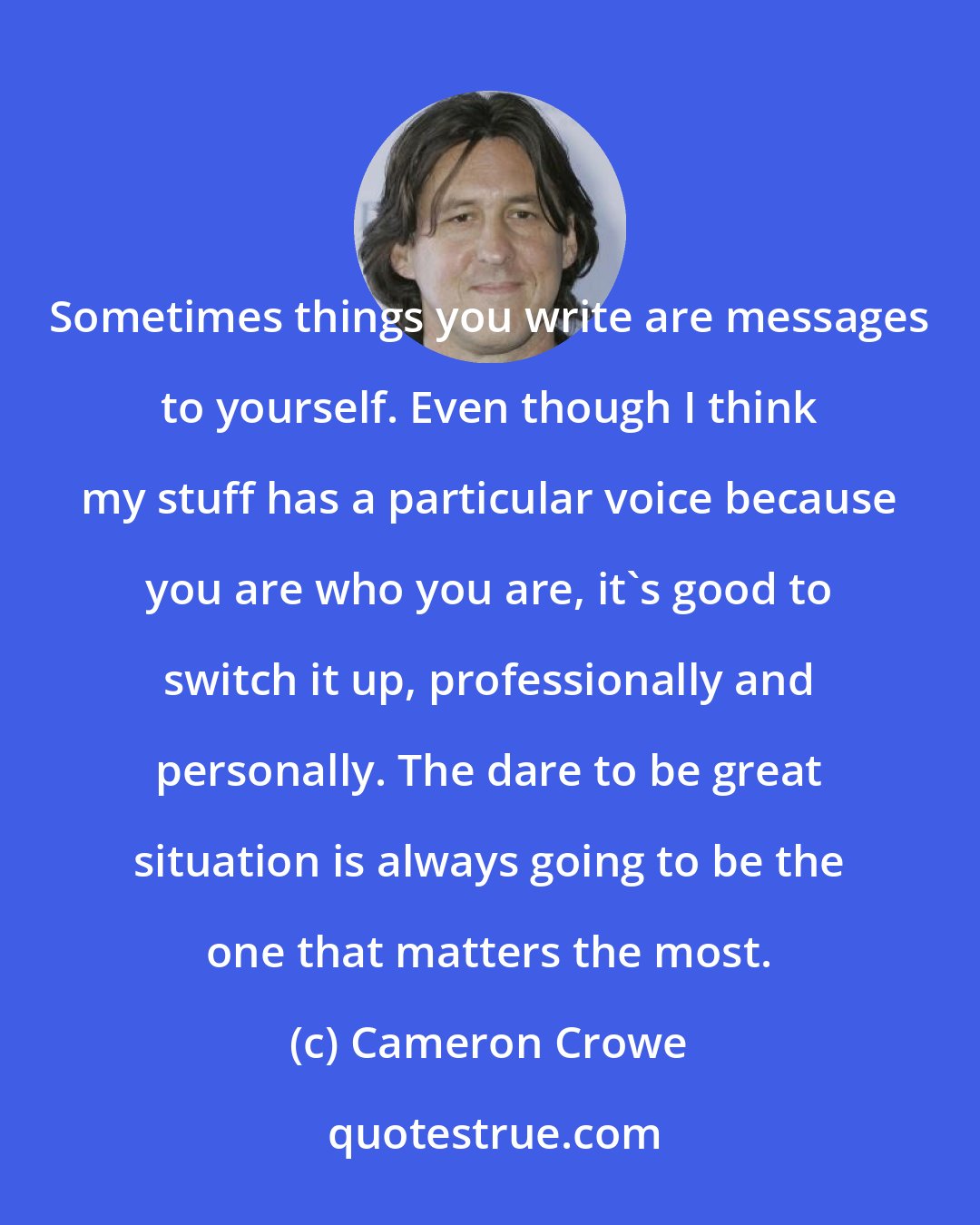 Cameron Crowe: Sometimes things you write are messages to yourself. Even though I think my stuff has a particular voice because you are who you are, it's good to switch it up, professionally and personally. The dare to be great situation is always going to be the one that matters the most.
