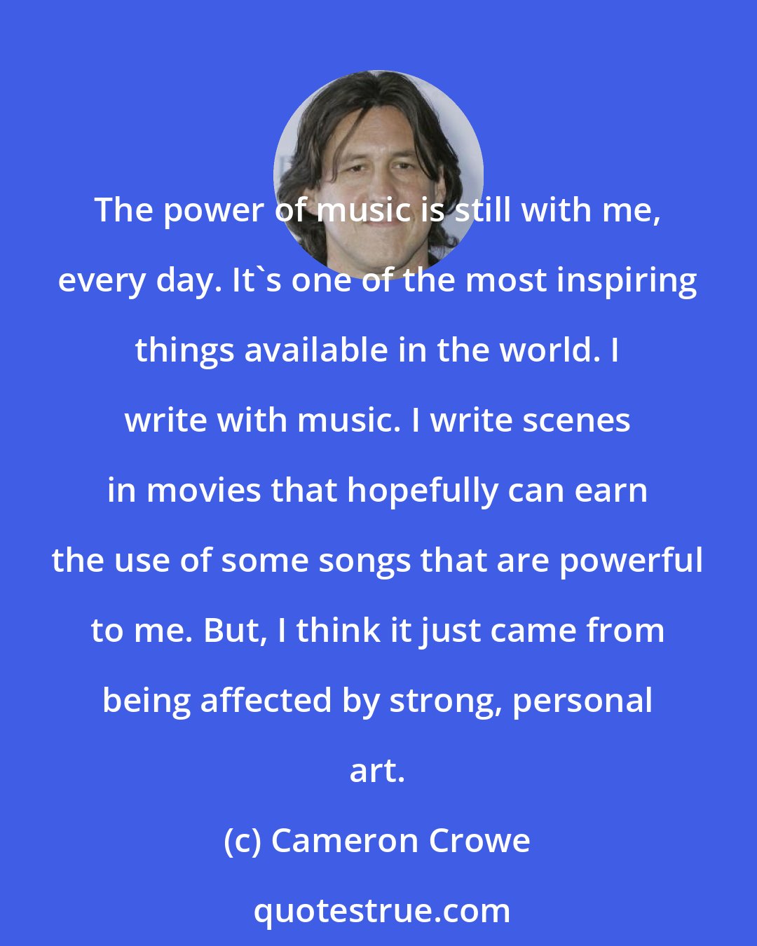 Cameron Crowe: The power of music is still with me, every day. It's one of the most inspiring things available in the world. I write with music. I write scenes in movies that hopefully can earn the use of some songs that are powerful to me. But, I think it just came from being affected by strong, personal art.